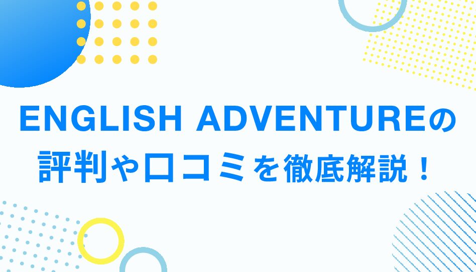 ENGLISH ADVENTUREの評判や口コミを徹底解説！ENGLISH ADVENTUREのメリット・デメリットまでご紹介